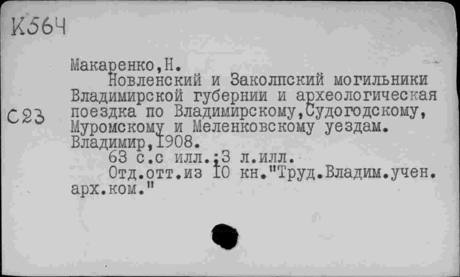 ﻿К56Ч
Макаренко,H.
Новленекий и Заколпский могильники Владимирской губернии и археологическая г 23 поездка по Владимирскому,Судогодекому, Муромскому и Меленковскому уездам. Владимир,1908.
63 с.с илл.;3 л.илл.
Отд.отт.из 10 кн.’’Труд.Владим.учен, арх.ком.”